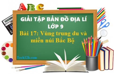 Giải TBĐ địa 9 bài 17: Vùng trung du và miền núi Bắc Bộ