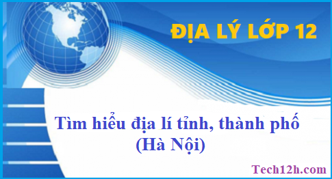 Giải bài 44 + 45 địa lí 12 tìm hiểu địa lí tỉnh, thành phố (Hà Nội)