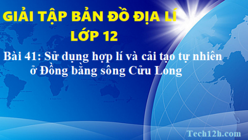 Giải TBĐ địa 12 bài 41: Vấn đề sử dụng hợp lí và cải tạo tự nhiên ở Đồng bằng sông Cửu Long