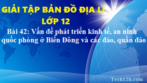 Giải TBĐ địa 12 bài 42: Vấn đề phát triển kinh tế, an ninh quốc phòng ở biển Đông và các đảo, quần đảo