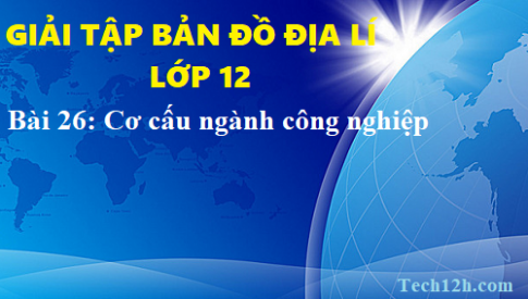 Giải TBĐ địa 12 bài 26: Cơ cấu ngành công nghiệp