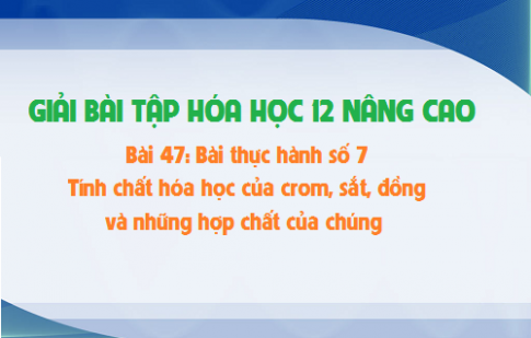 Giải bài 47 hóa 12 nâng cao: Bài thực hành số 7: Tính chất hóa học của crom, sắt, đồng và những hợp chất của chúng sgk trang 227