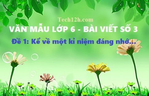 Bài viết số 3 văn 6 đề 1: Kể về một kỉ niệm đáng nhớ (được khen, bị chê, gặp may, gặp rủi, bị hiểu lầm...)